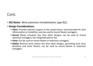 Cont.
• SCS Name- Wrist extension immobilization; type 0[1]
• Design Considerations-
 Volar: Provides optimal support to the carpal bones; recommended for joint
inflammation or instability; cane be used to mount flexion outriggers.
 Dorsal: Blocks sensation less than other designs; can be used to mount
extension outriggers; has integrated palmar bar.
 Ulnar: Can be used to mount flexion or extension outriggers.
 Radial: Restricts wrist motion less than other designs, permitting wrist ulnar
deviation and some flexion; can be used to mount flexion or extension
outriggers.
OM PRASAD BISWAL I PROSTHETIST & ORTHOTIST (MPO, BPO) 67
 