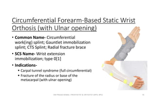 Circumferential Forearm-Based Static Wrist
Orthosis (with Ulnar opening)
• Common Name- Circumferential
work(ing) splint; Gauntlet immobilization
splint; CTS Splint; Radial fracture brace
• SCS Name- Wrist extension
immobilization; type 0[1]
• Indications-
 Carpal tunnel syndrome (full circumferential)
 Fracture of the radius or base of the
metacarpal (with ulnar opening)
OM PRASAD BISWAL I PROSTHETIST & ORTHOTIST (MPO, BPO) 70
 