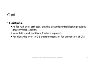 Cont.
• Functions-
 As for half-shell orthoses, but the circumferential design provides
greater wrist stability.
 Immobilize and stabilize a fracture segment.
 Positions the wrist in 0-5 degree extension for prevention of CTS.
OM PRASAD BISWAL I PROSTHETIST & ORTHOTIST (MPO, BPO) 71
 