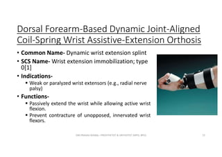 Dorsal Forearm-Based Dynamic Joint-Aligned
Coil-Spring Wrist Assistive-Extension Orthosis
• Common Name- Dynamic wrist extension splint
• SCS Name- Wrist extension immobilization; type
0[1]
• Indications-
 Weak or paralyzed wrist extensors (e.g., radial nerve
palsy)
• Functions-
 Passively extend the wrist while allowing active wrist
flexion.
 Prevent contracture of unopposed, innervated wrist
flexors.
OM PRASAD BISWAL I PROSTHETIST & ORTHOTIST (MPO, BPO) 72
 