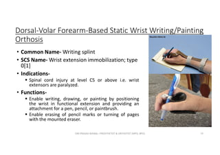 Dorsal-Volar Forearm-Based Static Wrist Writing/Painting
Orthosis
• Common Name- Writing splint
• SCS Name- Wrist extension immobilization; type
0[1]
• Indications-
 Spinal cord injury at level C5 or above i.e. wrist
extensors are paralyzed.
• Functions-
 Enable writing, drawing, or painting by positioning
the wrist in functional extension and providing an
attachment for a pen, pencil, or paintbrush.
 Enable erasing of pencil marks or turning of pages
with the mounted eraser.
OM PRASAD BISWAL I PROSTHETIST & ORTHOTIST (MPO, BPO) 73
 