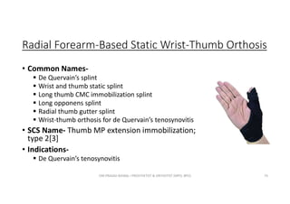 Radial Forearm-Based Static Wrist-Thumb Orthosis
• Common Names-
 De Quervain’s splint
 Wrist and thumb static splint
 Long thumb CMC immobilization splint
 Long opponens splint
 Radial thumb gutter splint
 Wrist-thumb orthosis for de Quervain’s tenosynovitis
• SCS Name- Thumb MP extension immobilization;
type 2[3]
• Indications-
 De Quervain’s tenosynovitis
OM PRASAD BISWAL I PROSTHETIST & ORTHOTIST (MPO, BPO) 74
 