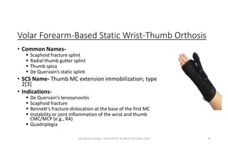 Volar Forearm-Based Static Wrist-Thumb Orthosis
• Common Names-
 Scaphoid fracture splint
 Radial thumb gutter splint
 Thumb spica
 De Quervain’s static splint
• SCS Name- Thumb MC extension immobilization; type
2[3]
• Indications-
 De Quervain’s tenosynovitis
 Scaphoid fracture
 Bennett’s fracture-dislocation-at the base of the first MC
 Instability or joint inflammation of the wrist and thumb
CMC/MCP (e.g., RA)
 Quadriplegia
OM PRASAD BISWAL I PROSTHETIST & ORTHOTIST (MPO, BPO) 76
 