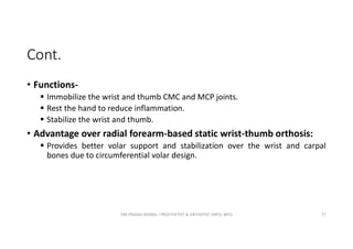 Cont.
• Functions-
 Immobilize the wrist and thumb CMC and MCP joints.
 Rest the hand to reduce inflammation.
 Stabilize the wrist and thumb.
• Advantage over radial forearm-based static wrist-thumb orthosis:
 Provides better volar support and stabilization over the wrist and carpal
bones due to circumferential volar design.
OM PRASAD BISWAL I PROSTHETIST & ORTHOTIST (MPO, BPO) 77
 