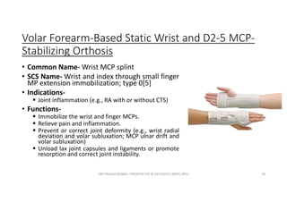 Volar Forearm-Based Static Wrist and D2-5 MCP-
Stabilizing Orthosis
• Common Name- Wrist MCP splint
• SCS Name- Wrist and index through small finger
MP extension immobilization; type 0[5]
• Indications-
 Joint inflammation (e.g., RA with or without CTS)
• Functions-
 Immobilize the wrist and finger MCPs.
 Relieve pain and inflammation.
 Prevent or correct joint deformity (e.g., wrist radial
deviation and volar subluxation; MCP ulnar drift and
volar subluxation)
 Unload lax joint capsules and ligaments or promote
resorption and correct joint instability.
OM PRASAD BISWAL I PROSTHETIST & ORTHOTIST (MPO, BPO) 78
 