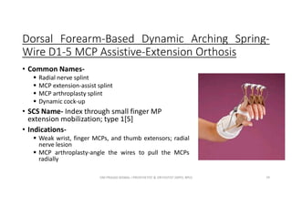 Dorsal Forearm-Based Dynamic Arching Spring-
Wire D1-5 MCP Assistive-Extension Orthosis
• Common Names-
 Radial nerve splint
 MCP extension-assist splint
 MCP arthroplasty splint
 Dynamic cock-up
• SCS Name- Index through small finger MP
extension mobilization; type 1[5]
• Indications-
 Weak wrist, finger MCPs, and thumb extensors; radial
nerve lesion
 MCP arthroplasty-angle the wires to pull the MCPs
radially
OM PRASAD BISWAL I PROSTHETIST & ORTHOTIST (MPO, BPO) 79
 