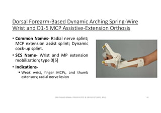 Dorsal Forearm-Based Dynamic Arching Spring-Wire
Wrist and D1-5 MCP Assistive-Extension Orthosis
• Common Names- Radial nerve splint;
MCP extension assist splint; Dynamic
cock-up splint.
• SCS Name- Wrist and MP extension
mobilization; type 0[5]
• Indications-
 Weak wrist, finger MCPs, and thumb
extensors; radial nerve lesion
OM PRASAD BISWAL I PROSTHETIST & ORTHOTIST (MPO, BPO) 81
 