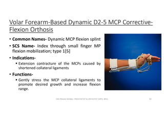 Volar Forearm-Based Dynamic D2-5 MCP Corrective-
Flexion Orthosis
• Common Names- Dynamic MCP flexion splint
• SCS Name- Index through small finger MP
flexion mobilization; type 1[5]
• Indications-
 Extension contracture of the MCPs caused by
shortened collateral ligaments
• Functions-
 Gently stress the MCP collateral ligaments to
promote desired growth and increase flexion
range.
OM PRASAD BISWAL I PROSTHETIST & ORTHOTIST (MPO, BPO) 83
 