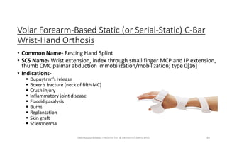 Volar Forearm-Based Static (or Serial-Static) C-Bar
Wrist-Hand Orthosis
• Common Name- Resting Hand Splint
• SCS Name- Wrist extension, index through small finger MCP and IP extension,
thumb CMC palmar abduction immobilization/mobilization; type 0[16]
• Indications-
 Dupuytren’s release
 Boxer’s fracture (neck of fifth MC)
 Crush injury
 Inflammatory joint disease
 Flaccid paralysis
 Burns
 Replantation
 Skin graft
 Scleroderma
OM PRASAD BISWAL I PROSTHETIST & ORTHOTIST (MPO, BPO) 84
 