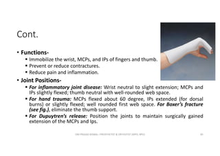 Cont.
• Functions-
 Immobilize the wrist, MCPs, and IPs of fingers and thumb.
 Prevent or reduce contractures.
 Reduce pain and inflammation.
• Joint Positions-
 For inflammatory joint disease: Wrist neutral to slight extension; MCPs and
IPs slightly flexed; thumb neutral with well-rounded web space.
 For hand trauma: MCPs flexed about 60 degree, IPs extended (for dorsal
burns) or slightly flexed; well rounded first web space. For Boxer’s fracture
(see fig.), eliminate the thumb support.
 For Dupuytren’s release: Position the joints to maintain surgically gained
extension of the MCPs and Ips.
OM PRASAD BISWAL I PROSTHETIST & ORTHOTIST (MPO, BPO) 85
 