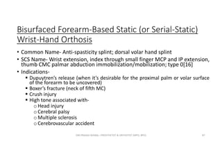Bisurfaced Forearm-Based Static (or Serial-Static)
Wrist-Hand Orthosis
• Common Name- Anti-spasticity splint; dorsal volar hand splint
• SCS Name- Wrist extension, index through small finger MCP and IP extension,
thumb CMC palmar abduction immobilization/mobilization; type 0[16]
• Indications-
 Dupuytren’s release (when it’s desirable for the proximal palm or volar surface
of the forearm to be uncovered)
 Boxer’s fracture (neck of fifth MC)
 Crush injury
 High tone associated with-
o Head injury
o Cerebral palsy
o Multiple sclerosis
o Cerebrovascular accident
OM PRASAD BISWAL I PROSTHETIST & ORTHOTIST (MPO, BPO) 87
 