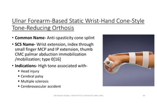 Ulnar Forearm-Based Static Wrist-Hand Cone-Style
Tone-Reducing Orthosis
• Common Name- Anti-spasticity cone splint
• SCS Name- Wrist extension, index through
small finger MCP and IP extension, thumb
CMC palmar abduction immobilization
/mobilization; type 0[16]
• Indications- High tone associated with-
 Head injury
 Cerebral palsy
 Multiple sclerosis
 Cerebrovascular accident
OM PRASAD BISWAL I PROSTHETIST & ORTHOTIST (MPO, BPO) 89
 