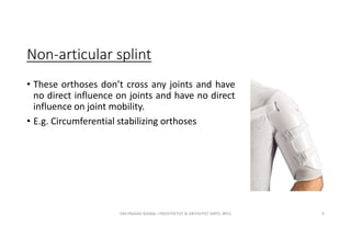 Non-articular splint
• These orthoses don’t cross any joints and have
no direct influence on joints and have no direct
influence on joint mobility.
• E.g. Circumferential stabilizing orthoses
OM PRASAD BISWAL I PROSTHETIST & ORTHOTIST (MPO, BPO) 9
 