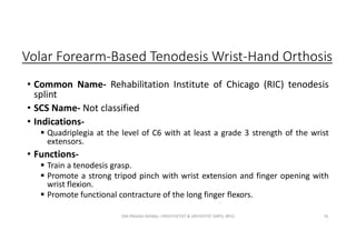 Volar Forearm-Based Tenodesis Wrist-Hand Orthosis
• Common Name- Rehabilitation Institute of Chicago (RIC) tenodesis
splint
• SCS Name- Not classified
• Indications-
 Quadriplegia at the level of C6 with at least a grade 3 strength of the wrist
extensors.
• Functions-
 Train a tenodesis grasp.
 Promote a strong tripod pinch with wrist extension and finger opening with
wrist flexion.
 Promote functional contracture of the long finger flexors.
OM PRASAD BISWAL I PROSTHETIST & ORTHOTIST (MPO, BPO) 91
 