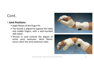 Cont.
• Joint Positions-
 Slight flexion of the finger IPs.
 The thumb is aligned to oppose the index
and middle fingers, with a well-rounded
web space.
 Tension in cord controls the degree of
active wrist extension. Wrist flexion
occurs when the wrist extensors relax.
OM PRASAD BISWAL I PROSTHETIST & ORTHOTIST (MPO, BPO) 92
 