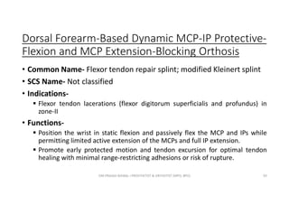 Dorsal Forearm-Based Dynamic MCP-IP Protective-
Flexion and MCP Extension-Blocking Orthosis
• Common Name- Flexor tendon repair splint; modified Kleinert splint
• SCS Name- Not classified
• Indications-
 Flexor tendon lacerations (flexor digitorum superficialis and profundus) in
zone-II
• Functions-
 Position the wrist in static flexion and passively flex the MCP and IPs while
permitting limited active extension of the MCPs and full IP extension.
 Promote early protected motion and tendon excursion for optimal tendon
healing with minimal range-restricting adhesions or risk of rupture.
OM PRASAD BISWAL I PROSTHETIST & ORTHOTIST (MPO, BPO) 93
 