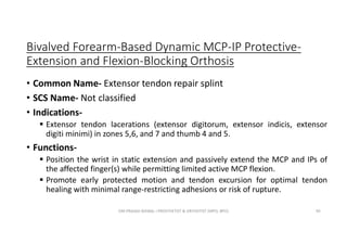 Bivalved Forearm-Based Dynamic MCP-IP Protective-
Extension and Flexion-Blocking Orthosis
• Common Name- Extensor tendon repair splint
• SCS Name- Not classified
• Indications-
 Extensor tendon lacerations (extensor digitorum, extensor indicis, extensor
digiti minimi) in zones 5,6, and 7 and thumb 4 and 5.
• Functions-
 Position the wrist in static extension and passively extend the MCP and IPs of
the affected finger(s) while permitting limited active MCP flexion.
 Promote early protected motion and tendon excursion for optimal tendon
healing with minimal range-restricting adhesions or risk of rupture.
OM PRASAD BISWAL I PROSTHETIST & ORTHOTIST (MPO, BPO) 95
 