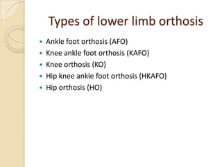 Types of lower limb orthosis
 Ankle foot orthosis (AFO)
 Knee ankle foot orthosis (KAFO)
 Knee orthosis (KO)
 Hip knee ankle foot orthosis (HKAFO)
 Hip orthosis (HO)
 