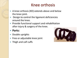 Knee orthosis
 A knee orthosis (KO) extends above and below
the knee joint.
 Design to control the ligament deficiencies
around the knee.
 Provide functional support and rehabilitation
after injury & surgery of the knee.
 Parts:
 Double uprights
 Free or adjustable knee joint
 Thigh and calf cuffs
 
