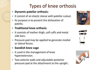 Types of knee orthosis
 Dynamic patellar orthosis:
 It consist of an elastic sleeve with patellar cutout.
 Its purpose is to prevent the dislocation of
patella.
 Traditional knee orthosis
 It consists of leather thigh, calf cuffs and metal
side bars.
 Pressure pad may be applied to generate medial
or lateral forces.
 Swedish knee cage
 It used in the management of knee
hyperextension.
 Two anterior pads and adjustable posterior
pressure pad at the attachment to the upright .
 