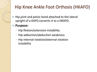 Hip Knee Ankle Foot Orthosis (HKAFO)
 Hip joint and pelvic band attached to the lateral
upright of a KAFO converts it to a HKAFO.
 Purpose:
◦ Hip flexion/extension instability
◦ Hip adduction/abduction weakness
◦ Hip internal rotation/external rotation
instability
 