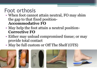 Foot orthosis
• When foot cannot attain neutral, FO may shim
the gap to that fixed position-
Accommodative FO
• May help the foot attain a neutral position-
Corrective FO
• Either may unload compromised tissue; or may
provide total contact
• May be full custom or Off The Shelf (OTS)
 