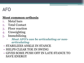 AFO
Most common orthosis
1. Metal bars
2. Total Contact
3. Floor reaction
4. Unweighting
5. Immobilizing
▫ Most AFO’s can be articulating or non-
articulating
• STABILIZES ANKLE IN STANCE
• HELPS CLEAR TOE IN SWING
• GIVES SOME PUSH OFF IN LATE STANCE TO
SAVE ENERGY
 
