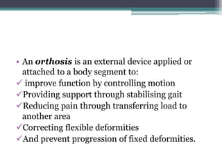 • An orthosis is an external device applied or
attached to a body segment to:
 improve function by controlling motion
Providing support through stabilising gait
Reducing pain through transferring load to
another area
Correcting flexible deformities
And prevent progression of fixed deformities.
 