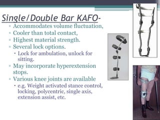 Single/Double Bar KAFO-
▫ Accommodates volume fluctuation,
▫ Cooler than total contact,
▫ Highest material strength.
▫ Several lock options.
 Lock for ambulation, unlock for
sitting.
▫ May incorporate hyperextension
stops.
▫ Various knee joints are available
 e.g. Weight activated stance control,
locking, polycentric, single axis,
extension assist, etc.
 