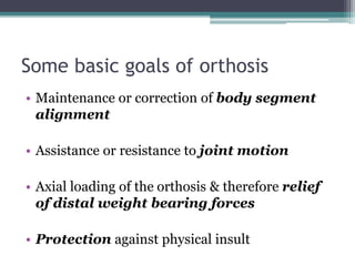 Some basic goals of orthosis
• Maintenance or correction of body segment
alignment
• Assistance or resistance to joint motion
• Axial loading of the orthosis & therefore relief
of distal weight bearing forces
• Protection against physical insult
 