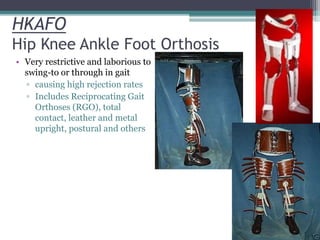 HKAFO
Hip Knee Ankle Foot Orthosis
• Very restrictive and laborious to
swing-to or through in gait
▫ causing high rejection rates
▫ Includes Reciprocating Gait
Orthoses (RGO), total
contact, leather and metal
upright, postural and others
 