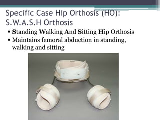 Specific Case Hip Orthosis (HO):
S.W.A.S.H Orthosis
 Standing Walking And Sitting Hip Orthosis
 Maintains femoral abduction in standing,
walking and sitting
 