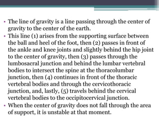 • The line of gravity is a line passing through the center of
gravity to the center of the earth.
• This line (1) arises from the supporting surface between
the ball and heel of the foot, then (2) passes in front of
the ankle and knee joints and slightly behind the hip joint
to the center of gravity, then (3) passes through the
lumbosacral junction and behind the lumbar vertebral
bodies to intersect the spine at the thoracolumbar
junction, then (4) continues in front of the thoracic
vertebral bodies and through the cervicothoracic
junction, and, lastly, (5) travels behind the cervical
vertebral bodies to the occipitocervical junction.
• When the center of gravity does not fall through the area
of support, it is unstable at that moment.
 