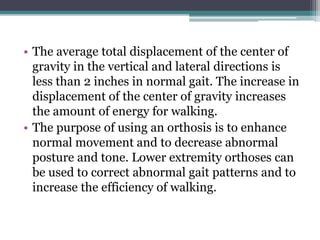 • The average total displacement of the center of
gravity in the vertical and lateral directions is
less than 2 inches in normal gait. The increase in
displacement of the center of gravity increases
the amount of energy for walking.
• The purpose of using an orthosis is to enhance
normal movement and to decrease abnormal
posture and tone. Lower extremity orthoses can
be used to correct abnormal gait patterns and to
increase the efficiency of walking.
 