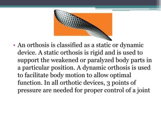 • An orthosis is classified as a static or dynamic
device. A static orthosis is rigid and is used to
support the weakened or paralyzed body parts in
a particular position. A dynamic orthosis is used
to facilitate body motion to allow optimal
function. In all orthotic devices, 3 points of
pressure are needed for proper control of a joint
 
