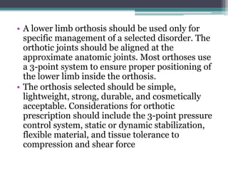 • A lower limb orthosis should be used only for
specific management of a selected disorder. The
orthotic joints should be aligned at the
approximate anatomic joints. Most orthoses use
a 3-point system to ensure proper positioning of
the lower limb inside the orthosis.
• The orthosis selected should be simple,
lightweight, strong, durable, and cosmetically
acceptable. Considerations for orthotic
prescription should include the 3-point pressure
control system, static or dynamic stabilization,
flexible material, and tissue tolerance to
compression and shear force
 