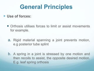 General Principles
 Use of forces:
 Orthosis utilises forces to limit or assist movements
for example.
a. Rigid material spanning a joint prevents motion,
e.g posterior tube splint
b. A spring in a joint is stressed by one motion and
then recoils to assist, the opposite desired motion.
E.g. leaf spring orthosis
 