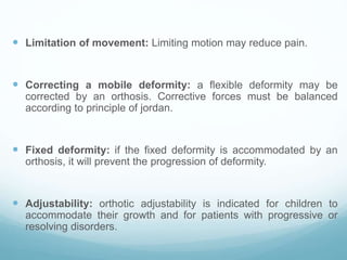  Limitation of movement: Limiting motion may reduce pain.
 Correcting a mobile deformity: a flexible deformity may be
corrected by an orthosis. Corrective forces must be balanced
according to principle of jordan.
 Fixed deformity: if the fixed deformity is accommodated by an
orthosis, it will prevent the progression of deformity.
 Adjustability: orthotic adjustability is indicated for children to
accommodate their growth and for patients with progressive or
resolving disorders.
 