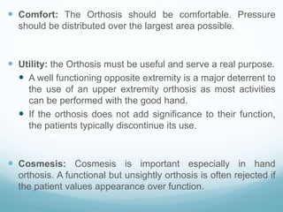  Comfort: The Orthosis should be comfortable. Pressure
should be distributed over the largest area possible.
 Utility: the Orthosis must be useful and serve a real purpose.
 A well functioning opposite extremity is a major deterrent to
the use of an upper extremity orthosis as most activities
can be performed with the good hand.
 If the orthosis does not add significance to their function,
the patients typically discontinue its use.
 Cosmesis: Cosmesis is important especially in hand
orthosis. A functional but unsightly orthosis is often rejected if
the patient values appearance over function.
 