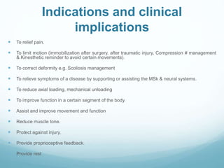 Indications and clinical
implications
 To relief pain.
 To limit motion (immobilization after surgery, after traumatic injury, Compression # management
& Kinesthetic reminder to avoid certain movements).
 To correct deformity e.g. Scoliosis management
 To relieve symptoms of a disease by supporting or assisting the MSk & neural systems.
 To reduce axial loading, mechanical unloading
 To improve function in a certain segment of the body.
 Assist and improve movement and function
 Reduce muscle tone.
 Protect against injury.
 Provide proprioceptive feedback.
 Provide rest
 