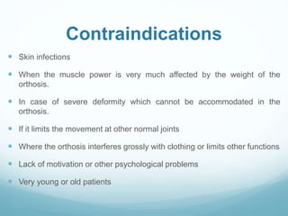 Contraindications
 Skin infections
 When the muscle power is very much affected by the weight of the
orthosis.
 In case of severe deformity which cannot be accommodated in the
orthosis.
 If it limits the movement at other normal joints
 Where the orthosis interferes grossly with clothing or limits other functions
 Lack of motivation or other psychological problems
 Very young or old patients
 