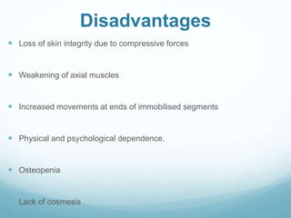 Disadvantages
 Loss of skin integrity due to compressive forces
 Weakening of axial muscles
 Increased movements at ends of immobilised segments
 Physical and psychological dependence.
 Osteopenia
 Lack of cosmesis
 