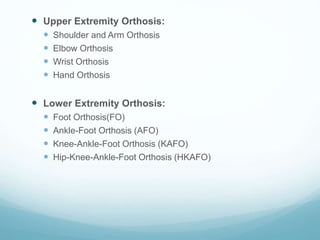  Upper Extremity Orthosis:
 Shoulder and Arm Orthosis
 Elbow Orthosis
 Wrist Orthosis
 Hand Orthosis
 Lower Extremity Orthosis:
 Foot Orthosis(FO)
 Ankle-Foot Orthosis (AFO)
 Knee-Ankle-Foot Orthosis (KAFO)
 Hip-Knee-Ankle-Foot Orthosis (HKAFO)
 