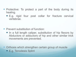  Protective: To protect a part of the body during its
healing.
 E.g. rigid four post collar for fracture cervical
vertebrae.
 Prevent substitution of function:
 In a full length caliper, substitution of hip flexors by
Abductors or adductors of hip and other similar trick
movements are prevented.
 Orthosis which strengthen certain group of muscle
 E.g. Tenodesis Splint
 