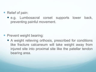  Relief of pain:
 e.g. Lumbosacral corset supports lower back,
preventing painful movement.
 Prevent weight bearing:
 A weight relieving orthosis, prescribed for conditions
like fracture calcaneum will take weight away from
injured site into proximal site like the patellar tendon
bearing area.
 
