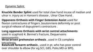 BUSINESS
BUSINESS
BUSINESS
Dynamic Splint
Knuckle Bender Splint used for total claw hand incase of median and
ulnar n. injury as in Hansen's disease , Ulnar Claw Hand .
Opponens Orthosis with Finger Extension Assist used for
flexion contractures of fingers ,boutonniere deformity or post
surgical release of dupuytren's contracture .
Long opponens Orthosis with wrist control attachments
used in scaphoid #, Bennet's fracture, Dequervains
tenosynovitis .
Wrist driven prehension orthosis , used in C6 complete
tetraplegia.
Balanced forearm orthosis , used in pt. who has poor control
over shoulder & elbow (for eg.SCI, GBS, Polio,MD or BPI).
 