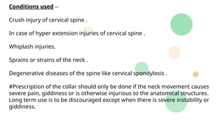 Conditions used --
Crush injury of cervical spine .
In case of hyper extension injuries of cervical spine .
Whiplash injuries.
Sprains or strains of the neck .
Degenerative diseases of the spine like cervical spondylosis .
#Prescription of the collar should only be done if the neck movement causes
severe pain, giddiness or is otherwise injurious to the anatomical structures.
Long term use is to be discouraged except when there is severe instability or
giddiness.
 