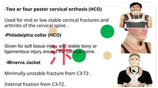 
-Two or four poster cervical orthosis (HCO)
Used for mid or low stable cervical fractures and
arthritis of the cervical spine .
-Philadelphia collar (HCO)
Given for soft tissue injury and stable bony or
ligamentous injury around the cervical spine.
-Minerva Jacket
Minimally unstable fracture from C3-T2 .
Internal fixation from C3-T2.
 