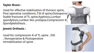 Taylor Brace :
Used for effective stabilization of thoracic spine,
Post operative conditions, T.B of spine,Osteoporosis,
Stable fractures of TL spine,Kyphosis,Lumbar
spondylosis,Lumbar disc prolapse,Compression #,
Spondylolisthesis .
Jewett Orthosis :
Used for compression # of TL spine , IVD
, Nonoperative & Postoperative
immobilization of spine .
 
