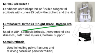 Milwaukee Brace :
Conditions used idiopathic or flexible congenital
scoliosis with curves 25 below the xiphoid and the ribs .
Lumbosacral Orthosis (Knight Brace , Boston Brace
)
Used in LBP , Spondylolisthesis, Intervertebral disc
diseases , Soft tissue injuries, Postural support.
Sacral Orthosis
Used in healing pelvic fractures and
relieving sacroiliac pain (sacroiliitis)
 
